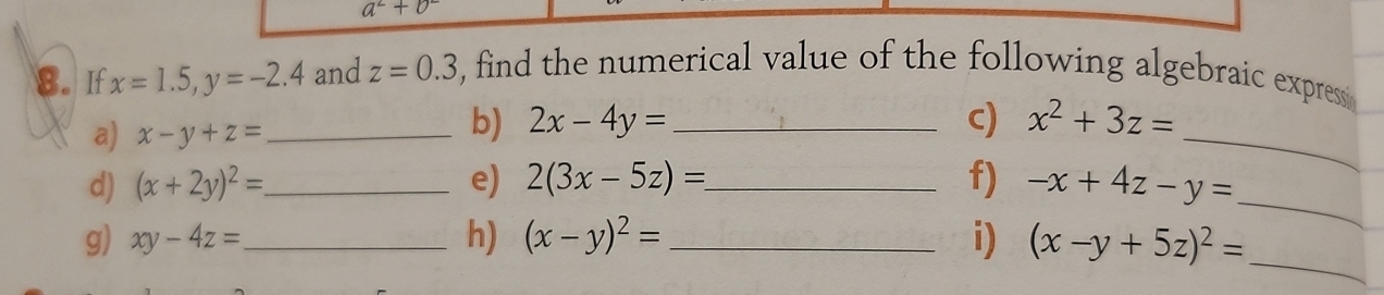 a^2+b^2
8. If x=1.5, y=-2.4 and z=0.3 , find the numerical value of the following algebraic expressi 
a) x-y+z= _ 
_ 
b) 2x-4y= _c) x^2+3z=
_ 
d) (x+2y)^2= _ e) 2(3x-5z)= _ f) -x+4z-y=
g) xy-4z= _ h) (x-y)^2= _ i) (x-y+5z)^2=
_