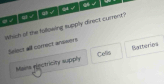 √ Q4 √ Q5 Qo
Q√ q2 √
Which of the following supply direct current?
Select all correct answers
Mains ejectricity supply Cells Batteries