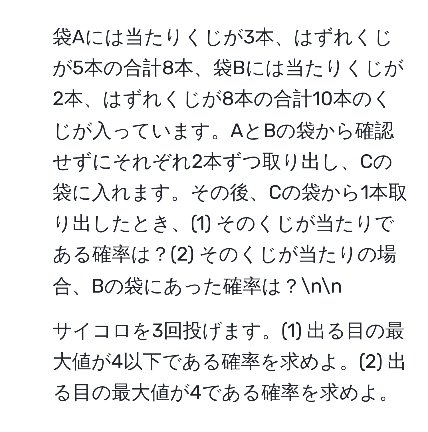 袋Aには当たりくじが3本、はずれくじが5本の合計8本、袋Bには当たりくじが2本、はずれくじが8本の合計10本のくじが入っています。AとBの袋から確認せずにそれぞれ2本ずつ取り出し、Cの袋に入れます。その後、Cの袋から1本取り出したとき、(1) そのくじが当たりである確率は？(2) そのくじが当たりの場合、Bの袋にあった確率は？nn
2) サイコロを3回投げます。(1) 出る目の最大値が4以下である確率を求めよ。(2) 出る目の最大値が4である確率を求めよ。