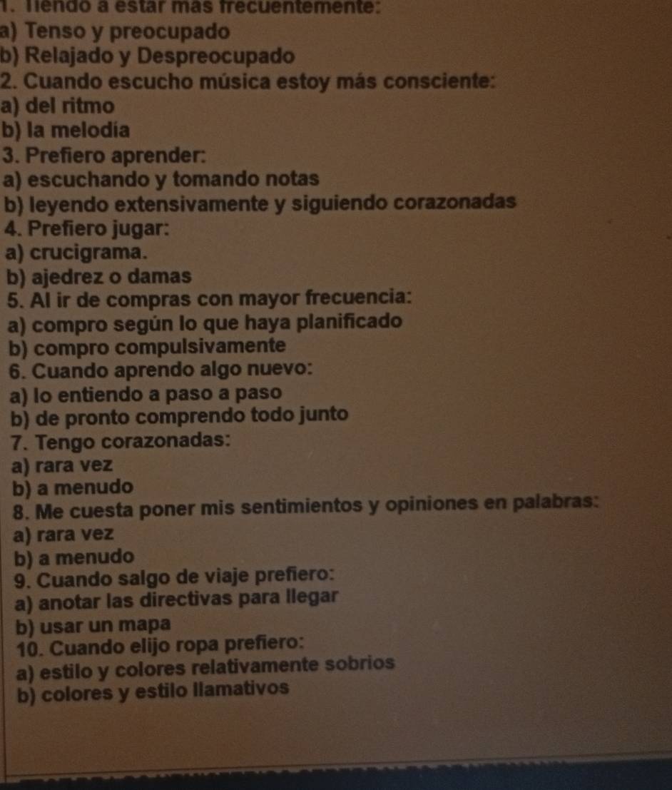 Tendo a estar más frecuentemente:
a) Tenso y preocupado
b) Relajado y Despreocupado
2. Cuando escucho música estoy más consciente:
a) del ritmo
b) la melodía
3. Prefiero aprender:
a) escuchando y tomando notas
b) leyendo extensivamente y siguiendo corazonadas
4. Prefiero jugar:
a) crucigrama.
b) ajedrez o damas
5. Al ir de compras con mayor frecuencia:
a) compro según lo que haya planificado
b) compro compulsivamente
6. Cuando aprendo algo nuevo:
a) lo entiendo a paso a paso
b) de pronto comprendo todo junto
7. Tengo corazonadas:
a) rara vez
b) a menudo
8. Me cuesta poner mis sentimientos y opiniones en palabras:
a) rara vez
b) a menudo
9. Cuando salgo de viaje prefiero:
a) anotar las directivas para llegar
b) usar un mapa
10. Cuando elijo ropa prefiero:
a) estilo y colores relativamente sobrios
b) colores y estilo llamativos