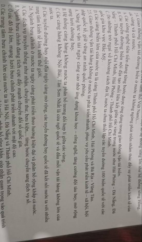 ố hệ thông sống lớn như hệ thống sông Hồng,
Cn lành thổ Việt Nam),...
4. Giao thông vận tải đường biển ở nước ta không ngừng phát triển nhằm thúc đầy sự phát triển kinh tế của
các vùng và cả nước.
Các công nghệ tiên tiến đang từng bước được ứng dụng trong giao thông vận tái biển.
B Các tuyển đường biển nội địa tạo mối liên kết giữa các vùng trong nước như Hải Phòng - Đà Nẵng, Đà
Nẵằng ~ Thành phố Hồ Chí Minh, Hải Phòng - Thành phố Hồ Chí Minh.
C Do những trở ngại về khoảng cách địa lí, nước ta chưa thiết lập các tuyến đường 100 biển quốc tế với các
quốc gia khu vực Bắc Mỹ.
) Các cảng biển lớn của nước ta là cảng Thành phố Hồ Chí Minh, Hải Phòng và Bà Rịa - Vũng Tàu.
25. Giao thông vận tải hàng không ở nước ta phát triển nhanh, phục vụ yêu cầu phát triển kinh tế - xã hội, hội
in nhập quốc tế, giữ vững an ninh quốc phòng.
A Năng lực vận tải ngày càng cao nhờ ứng dụng khoa học - công nghệ, tăng cường đội tàu bay, mở rộng
m mạng lưới đường bay.
B Hệ thống cảng hàng không nước ta phân bố tương đối hợp lí giữa các vùng.
C Các cảng hàng không Nội Bài, Tân Sơn Nhất là cửa ngõ quốc tế và đầu mối vận tải hàng không lớn của
nước ta.
D. Các tuyến đường bay nội địa ngày càng mở rộng, các tuyến đường bay quốc tế đã kết nối nước ta với nhiều
trung tâm kinh tế lớn trên thế giới.
26. Ngành bưu chính ở nước ta ngày cảng phát triển theo hướng hiện đại và phân bố rộng khắp cả nước.
A. Các dịch vụ truyền thống như nhận, chuyển thư, bưu kiện,... từng bước chuyển sang dịch vụ số.
B. Ngành bưu chính đang tích cực đầy mạnh chuyển đối số quốc gia.
C. Ở các đô thị lớn, mạng lưới bưu chính phát triển nhanh với mật độ cao.
D. Các trung tâm bưu chính lớn của nước ta là Hà Nội, Đà Nẵng và Thành phố Hồ Chí Minh.
phân hố rộng khắp, góp phần quan trọng vào quá trình