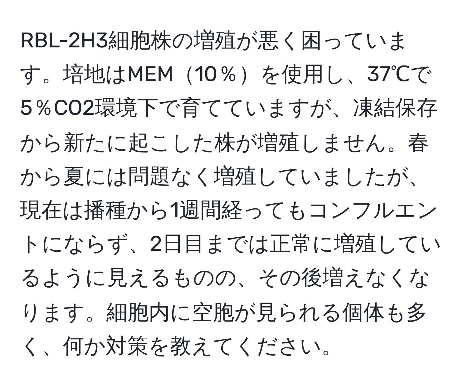 RBL-2H3細胞株の増殖が悪く困っています。培地はMEM10％を使用し、37℃で5％CO2環境下で育てていますが、凍結保存から新たに起こした株が増殖しません。春から夏には問題なく増殖していましたが、現在は播種から1週間経ってもコンフルエントにならず、2日目までは正常に増殖しているように見えるものの、その後増えなくなります。細胞内に空胞が見られる個体も多く、何か対策を教えてください。