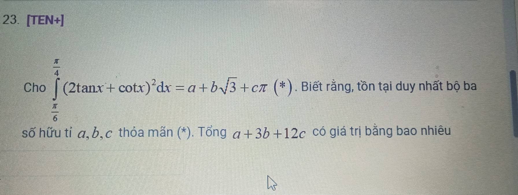 [TEN+]
Cho ∈tlimits _ π /6 ^ π /2 (2tan x+cot x)^2dx=a+bsqrt(3)+cπ (*). Biết rằng, tồn tại duy nhất bộ ba
số hữu ti a, b, c thỏa mãn (*). Tổng a+3b+12c có giá trị bằng bao nhiêu