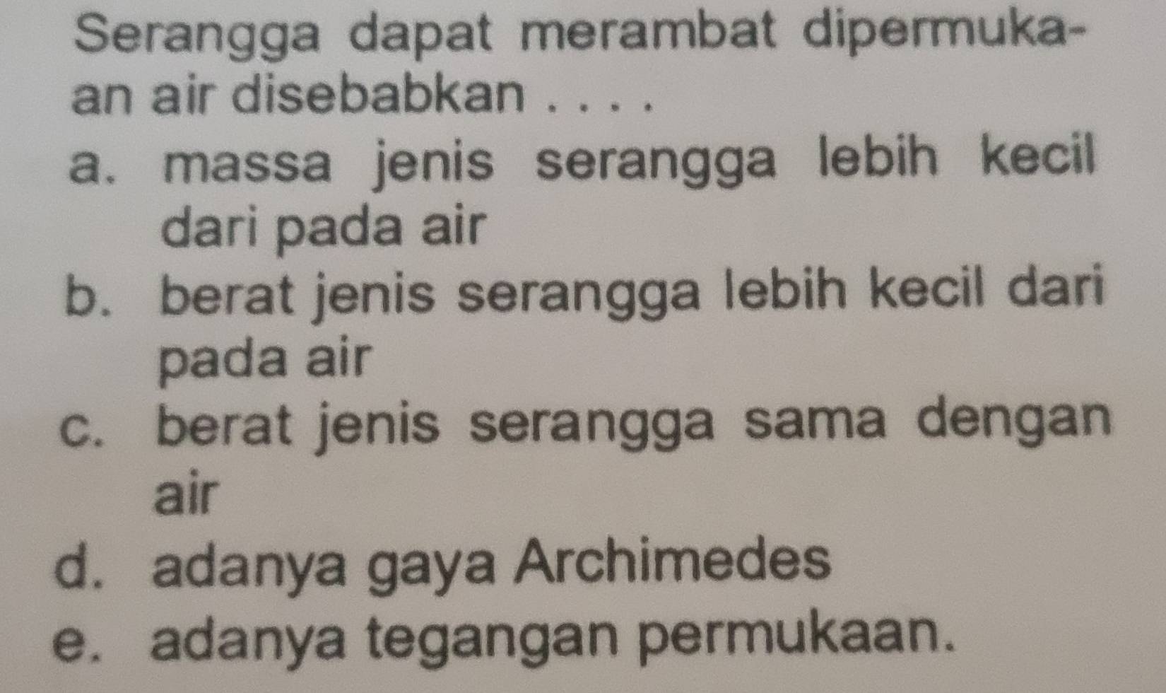 Serangga dapat merambat dipermuka-
an air disebabkan .
a. massa jenis serangga lebih kecil
dari pada air
b. berat jenis serangga lebih kecil dari
pada air
c. berat jenis serangga sama dengan
air
d. adanya gaya Archimedes
e. adanya tegangan permukaan.