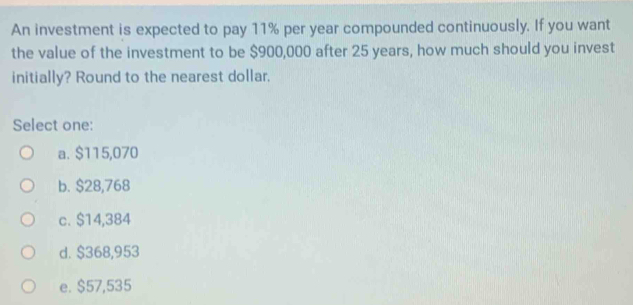 An investment is expected to pay 11% per year compounded continuously. If you want
the value of the investment to be $900,000 after 25 years, how much should you invest
initially? Round to the nearest dollar.
Select one:
a. $115,070
b. $28,768
c. $14,384
d. $368,953
e. $57,535