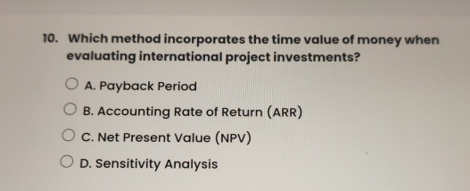 Which method incorporates the time value of money when
evaluating international project investments?
A. Payback Period
B. Accounting Rate of Return (ARR)
C. Net Present Value (NPV)
D. Sensitivity Analysis