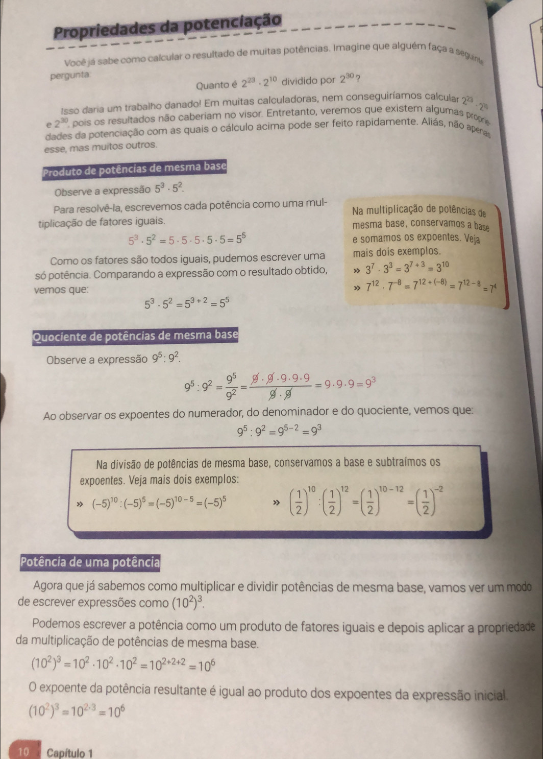 Propriedades da potenciação
Você já sabe como calcular o resultado de muitas potências. Imagine que alguém faça a seguinte
pergunta
Quanto é 2^(23)· 2^(10) dividido por 2^(30) ?
Isso daria um trabalho danado! Em muitas calculadoras, nem conseguiríamos calcular 2^(2/3)· 2^(1/4)
e 2^(30) pois os resultados não caberiam no visor. Entretanto, veremos que existem algumas proprie
dades da potenciação com as quais o cálculo acima pode ser feito rapidamente. Aliás, não apenas
esse, mas muitos outros.
Produto de potências de mesma base
Observe a expressão 5^3· 5^2.
Para resolvê-la, escrevemos cada potência como uma mul- Na multiplicação de potências de
tiplicação de fatores iguais. mesma base, conservamos a base
5^3· 5^2=5· 5· 5· 5· 5=5^5 e somamos os expoentes. Veja
Como os fatores são todos iguais, pudemos escrever uma mais dois exemplos.
só potência. Comparando a expressão com o resultado obtido,  3^7· 3^3=3^(7+3)=3^(10)
vemos que: » 7^(12)· 7^(-8)=7^(12+(-8))=7^(12-8)=7^4
5^3· 5^2=5^(3+2)=5^5
Quociente de potências de mesma base
Observe a expressão 9^5:9^2.
9^5:9^2= 9^5/9^2 = 9· 9· 9· 9· 9/9· 9 =9· 9· 9=9^3
Ao observar os expoentes do numerador, do denominador e do quociente, vemos que:
9^5:9^2=9^(5-2)=9^3
Na divisão de potências de mesma base, conservamos a base e subtraímos os
expoentes. Veja mais dois exemplos:
(-5)^10:(-5)^5=(-5)^10-5=(-5)^5 » ( 1/2 )^10:( 1/2 )^12=( 1/2 )^10-12=( 1/2 )^-2
Potência de uma potência
Agora que já sabemos como multiplicar e dividir potências de mesma base, vamos ver um modo
de escrever expressões como (10^2)^3.
Podemos escrever a potência como um produto de fatores iguais e depois aplicar a propriedade
da multiplicação de potências de mesma base.
(10^2)^3=10^2· 10^2· 10^2=10^(2+2+2)=10^6
O expoente da potência resultante é igual ao produto dos expoentes da expressão inicial.
(10^2)^3=10^(2· 3)=10^6
10 Capítulo 1