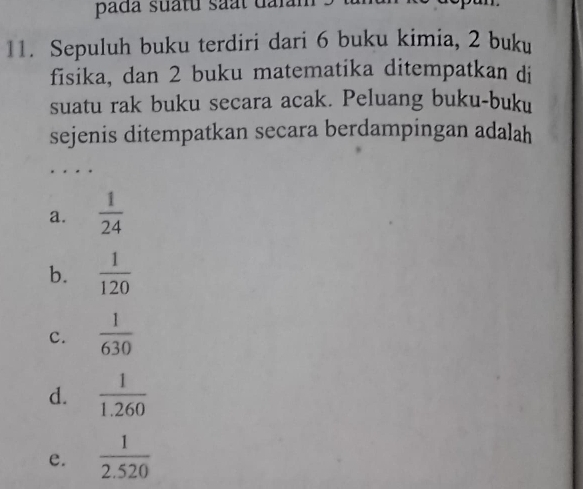 pada suấtu saất dalam
11. Sepuluh buku terdiri dari 6 buku kimia, 2 buku
fisika, dan 2 buku matematika ditempatkan di
suatu rak buku secara acak. Peluang buku-buku
sejenis ditempatkan secara berdampingan adalah
a.  1/24 
b.  1/120 
c.  1/630 
d.  1/1.260 
e.  1/2.520 