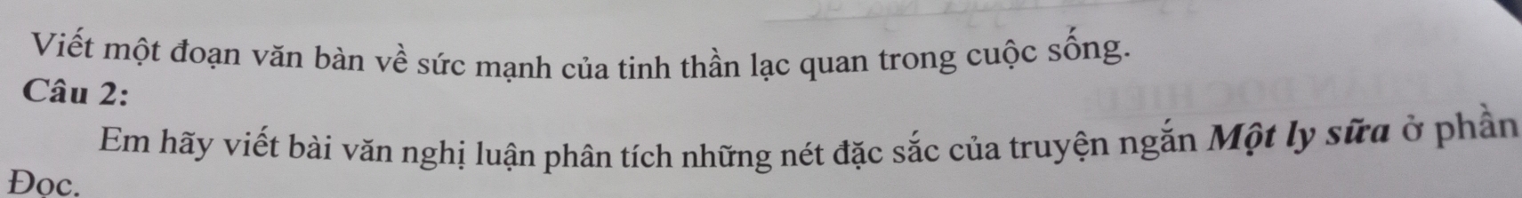 Viết một đoạn văn bàn về sức mạnh của tinh thần lạc quan trong cuộc sống. 
Câu 2: 
Em hãy viết bài văn nghị luận phân tích những nét đặc sắc của truyện ngắn Một ly sữa ở phần 
Đọc.