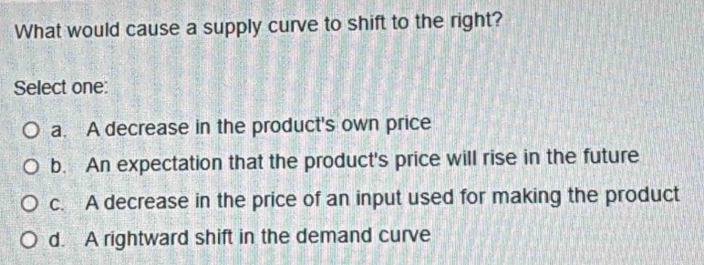 What would cause a supply curve to shift to the right?
Select one:
a. A decrease in the product's own price
b. An expectation that the product's price will rise in the future
c. A decrease in the price of an input used for making the product
d. A rightward shift in the demand curve