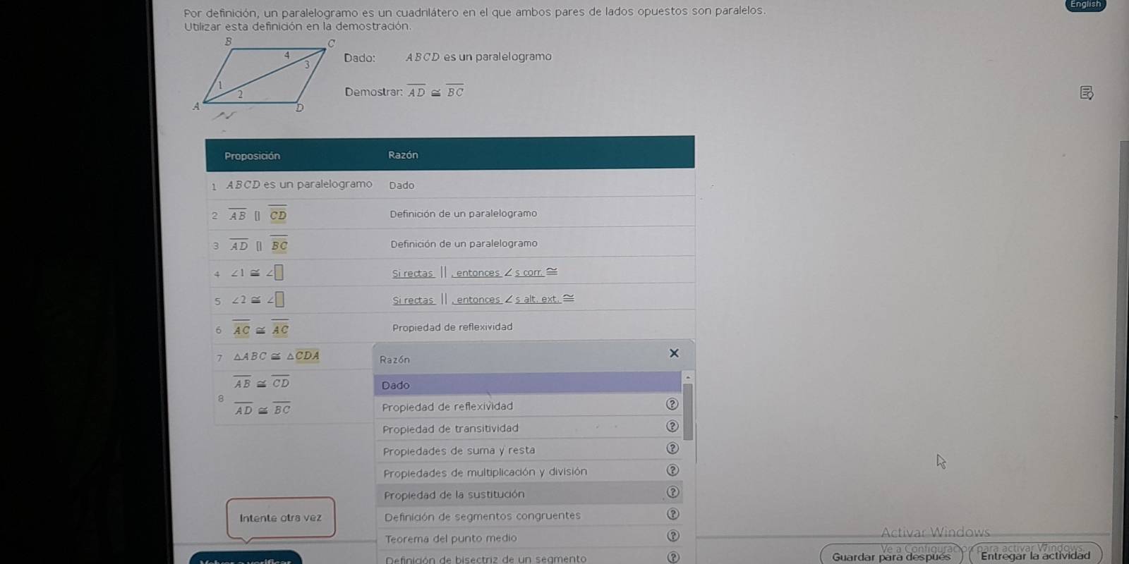 Por definición, un paralelogramo es un cuadrilátero en el que ambos pares de lados opuestos son paralelos. 
Utilizar esta definición en la demostración 
Dado: ABCD es un paralelogramo 
Demostrar: overline AD≌ overline BC
Proposición Razón 
1 ABCD es un paralelogramo Dado 
2 overline AB [ overline overline CD Definición de un paralelogramo 
3 overline ADparallel overline BC Definición de un paralelogramo 
4 ∠ 1≌ ∠ □
Si rectas Ⅱ , entonces s corr. ≌ 
5 ∠ 2≌ ∠ □ Si rectas Ⅱ , entoncess alt. ext. ≌ 
6 overline AC≌ overline AC Propiedad de reflexividad 
7 △ ABC≌ △ CDA Razón 
×
overline AB≌ overline CD
Dado
overline AD≌ overline BC Propiedad de reflexividad 
Propiedad de transitividad 
Propiedades de suma y resta 
Propiedades de multiplicación y división 
Propiedad de la sustitución 
Intente otra vez Definición de segmentos congruentes 
Teorema del punto medio Activar Windows 
Definición de bisectriz de un segmento Guardar para después Entregar la actividad