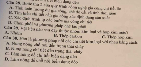 tiết biển đạng đẻo
Câu 28. Bước thứ 2 của quy trình công nghệ gia công chi tiết là:
A. Tính toán lượng dư gia công, chế độ cắt và tính thời gian
B. Tìm hiểu chi tiết cần gia công xác định dạng sản xuất
C. Xác định trình tự các bước gia công chi tiết
D. Chọn phôi và phương pháp chế tạo phôi
Câu 29. Vật liệu nảo sau đầy thuộc nhóm kim loại và hợp kim màu?
A. Nhôm B. Thép carbon C. Thép hợp kim
Câu 30. Hàn là phương pháp nối các chi tiết kim loại với nhau bằng cách:
A. Nung nóng chỗ nối đến trạng thái chảy
B. Nung nóng chi tiết đến trạng thái chảy
C. Làm nóng để chi tiết biến dạng dẻo
D. Làm nóng đề chỗ nối biến dạng dẻo