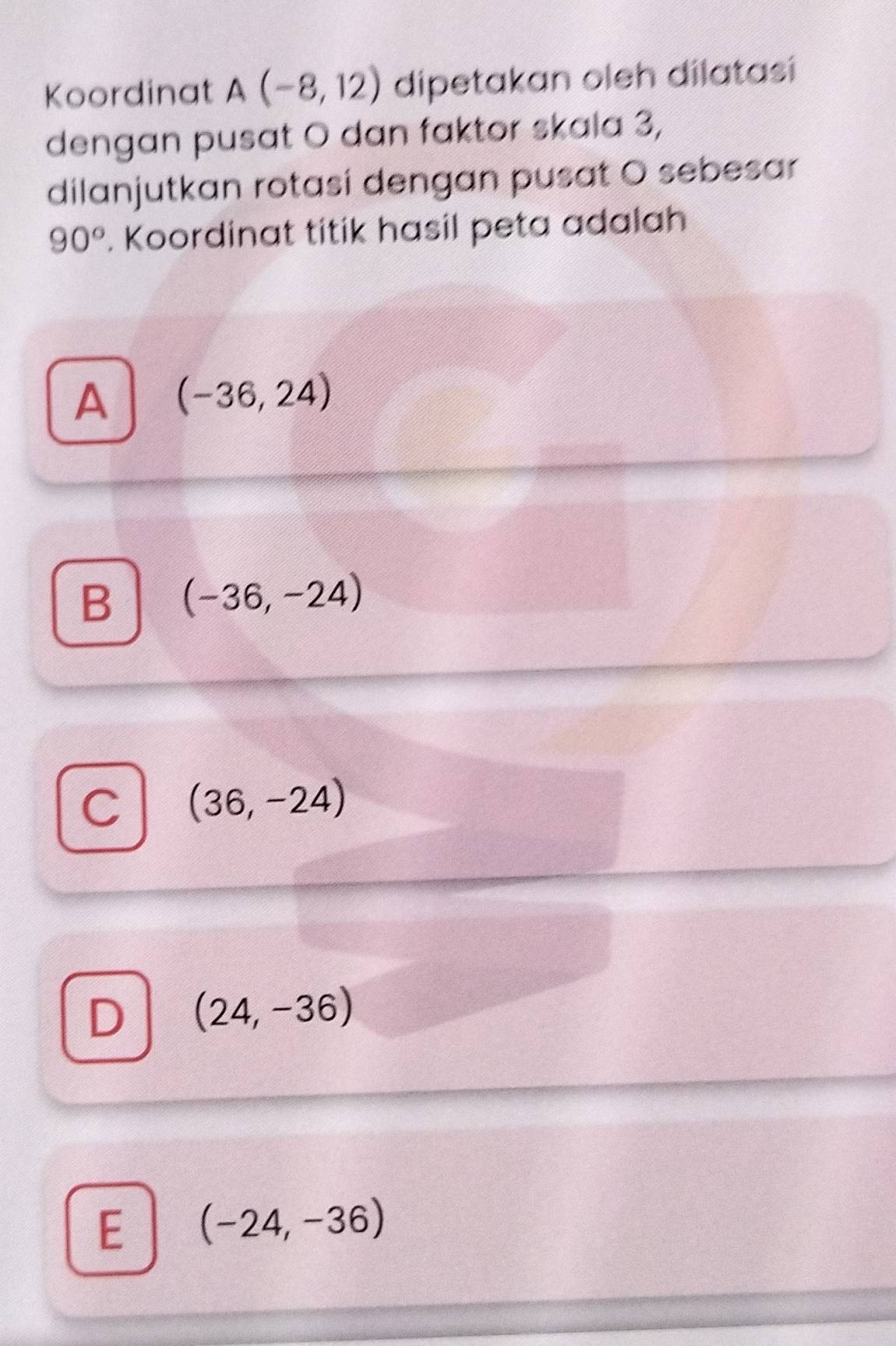 Koordinat A(-8,12) dipetakan oleh dilatasi
dengan pusat O dan faktor skala 3,
dilanjutkan rotasí dengan pusat O sebesar
90°. Koordinat titik hasil peta adalah
A (-36,24)
B (-36,-24)
C (36,-24)
D (24,-36)
E (-24,-36)