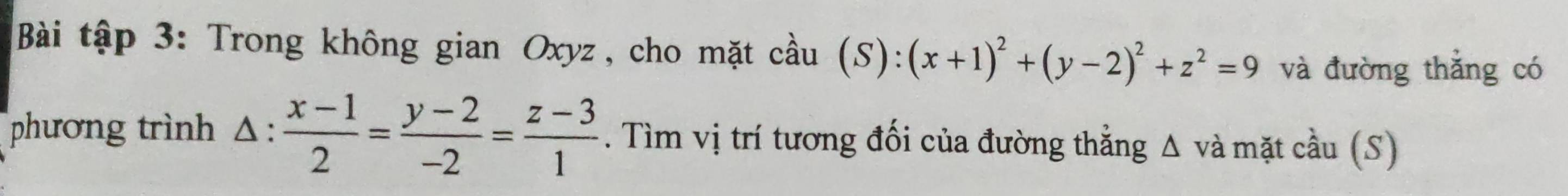 Bài tập 3: Trong không gian Oxyz , cho mặt cầu (S):(x+1)^2+(y-2)^2+z^2=9 và đường thẳng có
phương trình △:  (x-1)/2 = (y-2)/-2 = (z-3)/1 . Tìm vị trí tương đối của đường thẳng Δ và mặt cầu (S)