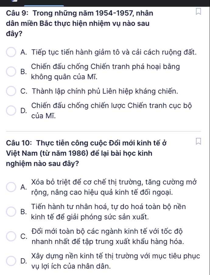 Trong những năm 1954-1957, nhân
dân miền Bắc thực hiện nhiệm vụ nào sau
đây?
A. Tiếp tục tiến hành giảm tô và cải cách ruộng đất.
Chiến đấu chống Chiến tranh phá hoại bằng
B.
không quân của Mĩ.
C. Thành lập chính phủ Liên hiệp kháng chiến.
D. Chiến đấu chống chiến lược Chiến tranh cục bộ
của Mĩ.
Câu 10: Thực tiễn công cuộc Đổi mới kinh tế ở
Việt Nam (từ năm 1986) để lại bài học kinh
nghiệm nào sau đây?
Xóa bỏ triệt để cơ chế thị trường, tăng cường mở
A.
nộng, nâng cao hiệu quả kinh tế đối ngoại.
Tiến hành tư nhân hoá, tự do hoá toàn bộ nền
B.
kinh tế để giải phóng sức sản xuất.
Đối mới toàn bộ các ngành kinh tế với tốc độ
C.
nhanh nhất để tập trung xuất khẩu hàng hóa.
D. Xây dựng nền kinh tế thị trường với mục tiêu phục
vụ lợi ích của nhân dân.