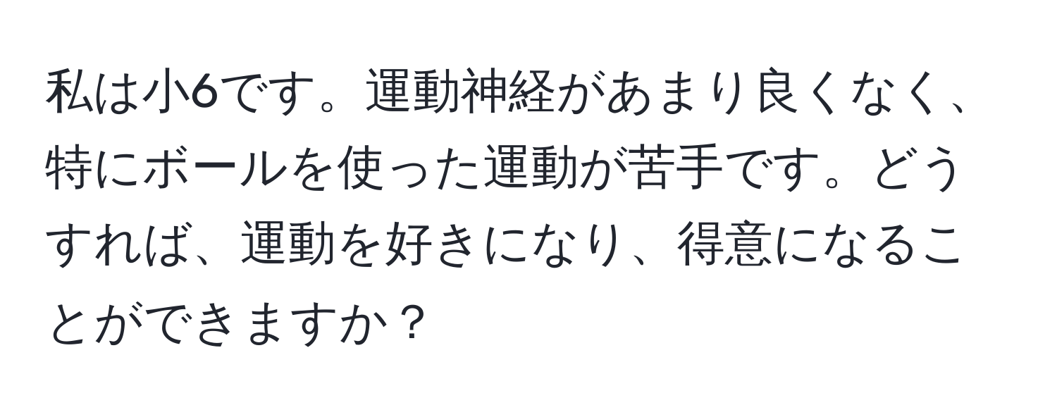 私は小6です。運動神経があまり良くなく、特にボールを使った運動が苦手です。どうすれば、運動を好きになり、得意になることができますか？