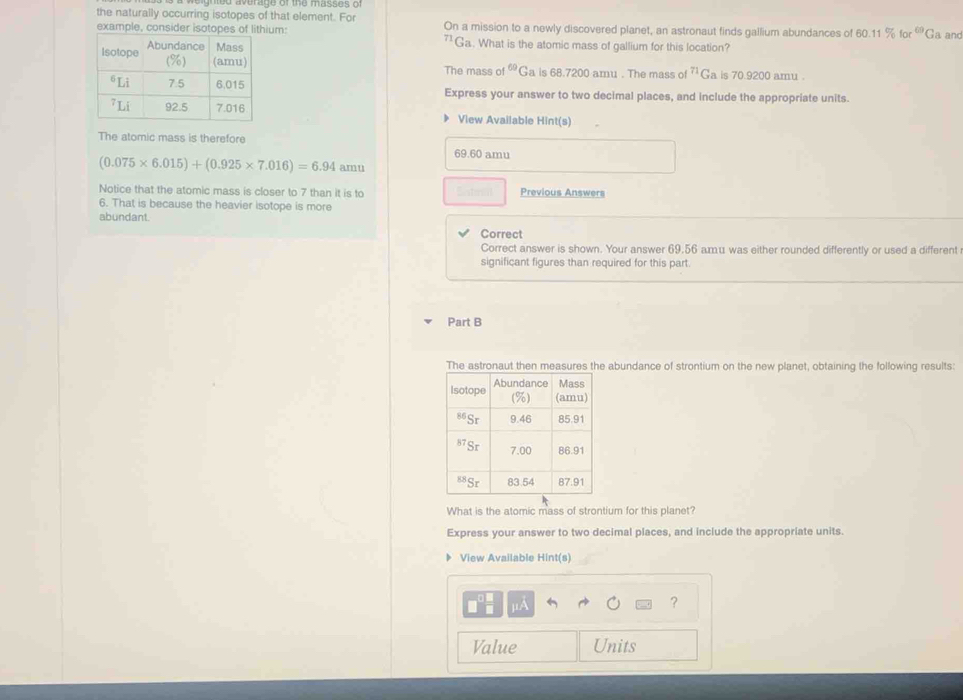 the naturally occurring isotopes of that element. For On a mission to a newly discovered planet, an astronaut finds gallium abundances of 60.11% for^(69)G a an
example, consider isotopes of lithium: "Ga. What is the atomic mass of gallium for this location?
The mass of^(69)( Ga is 68.7200 amu . The mass of^(71)G a is 70.9200 amu .
Express your answer to two decimal places, and include the appropriate units.
View Available Hint(s)
The atomic mass is therefore
69.60 amu
(0.075* 6.015)+(0.925* 7.016)=6.94 amu
Notice that the atomic mass is closer to 7 than it is to Previous Answers
6. That is because the heavier isotope is more
abundant.
Correc
Correct answer is shown. Your answer 69.56 amu was either rounded differently or used a different
significant figures than required for this part.
Part B
The astronaut then measures the abundance of strontium on the new planet, obtaining the following results:
What is the atomic mass of strontium for this planet?
Express your answer to two decimal places, and include the appropriate units.
View Available Hint(s)
UA
?
Value Units