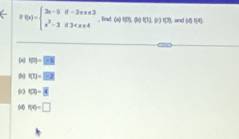 f(x)=beginarrayl 3x-5if-3≤ x≤ 3 x^3-3if3 , find: (a) f(0),(b)f(1),(c)f(3) l, and (d)f(4). 
(a) f(0)=-5
(b) f(1)=-2
(c) f(3)=4
(d) f(4)=□