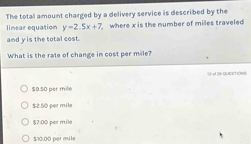 The total amount charged by a delivery service is described by the
linear equation y=2.5x+7 where x is the number of miles traveled
and yis the total cost.
What is the rate of change in cost per mile?
12 of 29 QUESTIONS
$9.50 per mile
$2.50 per mile
$7.00 per mile
$10.00 per mile