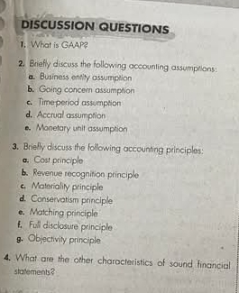 DISCUSSION QUESTIONS 
1. What is GAAP? 
2. Briefly discuss the following accounting assumptions: 
a. Business entity assumption 
b. Going concer assumption 
c. Time period assumption 
d. Accrual assumption 
e. Monetary unit assumption 
3. Briefly discuss the following accounting principles: 
a Cost principle 
Revenue recognition principle 
Materiality principle 
d. Conservatism principle 
. Matching principle 
Full disclosure principle 
g. Objectivity principle 
4. What are the other characteristics of sound financial 
statements?