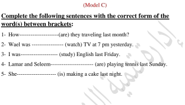 (Model C) 
Complete the following sentences with the correct form of the 
word(s) between brackets: 
1- How_ (are) they traveling last month? 
2- Wael was _(watch) TV at 7 pm yesterday. 
3- I was_ (study) English last Friday. 
4- Lamar and Seleem_ (are) playing tennis last Sunday. 
5- She_ (is) making a cake last night.