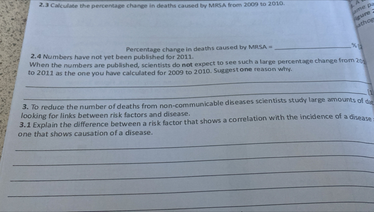 2.3 Calculate the percentage change in deaths caused by MRSA from 2009 to 2010. 
L A 
ame pa 
gure 
athog 
Percentage change in deaths caused by MRSA =_
% 12
2. 4 Numbers have not yet been published for 2011. 
When the numbers are published, scientists do not expect to see such a large percentage change from 201
_ 
to 2011 as the one you have calculated for 2009 to 2010. Suggest one reason why. 
_1 
3. To reduce the number of deaths from non-communicable diseases scientists study large amounts of da 
looking for links between risk factors and disease. 
3.1 Explain the difference between a risk factor that shows a correlation with the incidence of a disease 
_ 
one that shows causation of a disease. 
_ 
_ 
_ 
_