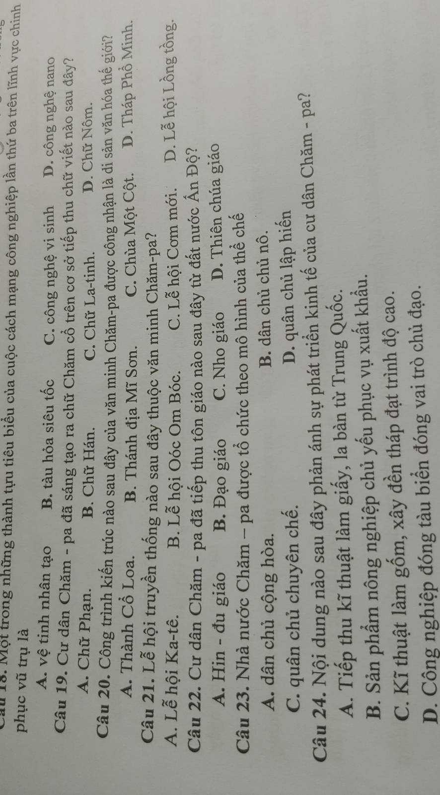 au 18. Một trong những thành tựu tiêu biểu của cuộc cách mạng công nghiệp lần thứ ba trên lĩnh vực chinh
phục vũ trụ là
A. vệ tinh nhân tạo B. tàu hỏa siêu tốc C. công nghệ vi sinh D. công nghệ nano
Câu 19. Cư dân Chăm - pa đã sáng tạo ra chữ Chăm cổ trên cơ sở tiếp thu chữ viết nào sau đây?
A. Chữ Phạn. B. Chữ Hán. C. Chữ La-tinh. D. Chữ Nôm.
Câu 20. Công trình kiến trúc nào sau đây của văn minh Chăm-pa được công nhận là di sản văn hóa thế giới?
A. Thành Cổ Loa. B. Thánh địa Mĩ Sơn. C. Chùa Một Cột. D. Tháp Phổ Minh.
Câu 21. Lễ hội truyền thống nào sau đây thuộc văn minh Chăm-pa?
A. Lễ hội Ka-tê. B. Lễ hội Oóc Om Bóc. C. Lễ hội Cơm mới. D. Lễ hội Lồng tồng.
Câu 22. Cư dân Chăm - pa đã tiếp thu tôn giáo nào sau đây từ đất nước Ấn Độ?
A. Hin - đu giáo B. Đạo giáo C. Nho giáo D. Thiên chúa giáo
Câu 23. Nhà nước Chăm - pa được tổ chức theo mô hình của thể chế
A. dân chủ cộng hòa. B. dân chủ chủ nô.
C. quân chủ chuyên chế.
D. quân chủ lập hiến
Câu 24. Nội dung nào sau đây phản ánh sự phát triển kinh tế của cư dân Chăm - pa?
A. Tiếp thu kĩ thuật làm giấy, la bàn từ Trung Quốc.
B. Sản phẩm nông nghiệp chủ yếu phục vụ xuất khẩu.
C. Kĩ thuật làm gốm, xây đền tháp đạt trình độ cao.
D. Công nghiệp đóng tàu biển đóng vai trò chủ đạo.