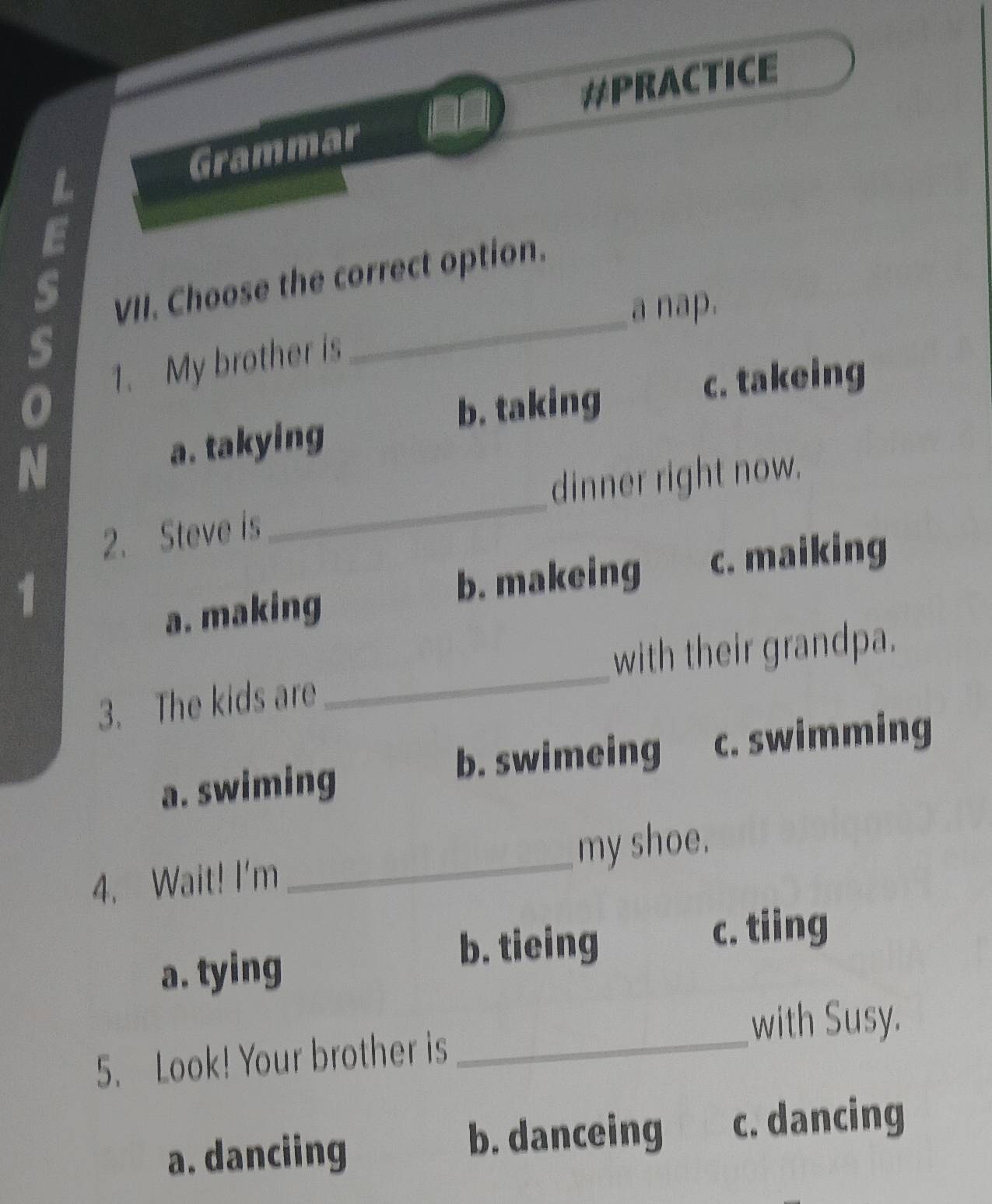 #PRACTICE
Grammar
VII. Choose the correct option.
_a nap.
s
1. My brother is
b. taking c. takeing
N
a. takying
_
dinner right now.
2. Steve is
b. makeing c. maiking
a. making
with their grandpa.
3. The kids are
_
a. swiming
b. swimeing c. swimming
4. Wait! I'm _my shoe.
a. tying
b. tieing c. tiing
with Susy.
5. Look! Your brother is_
a. danciing b. danceing c. dancing