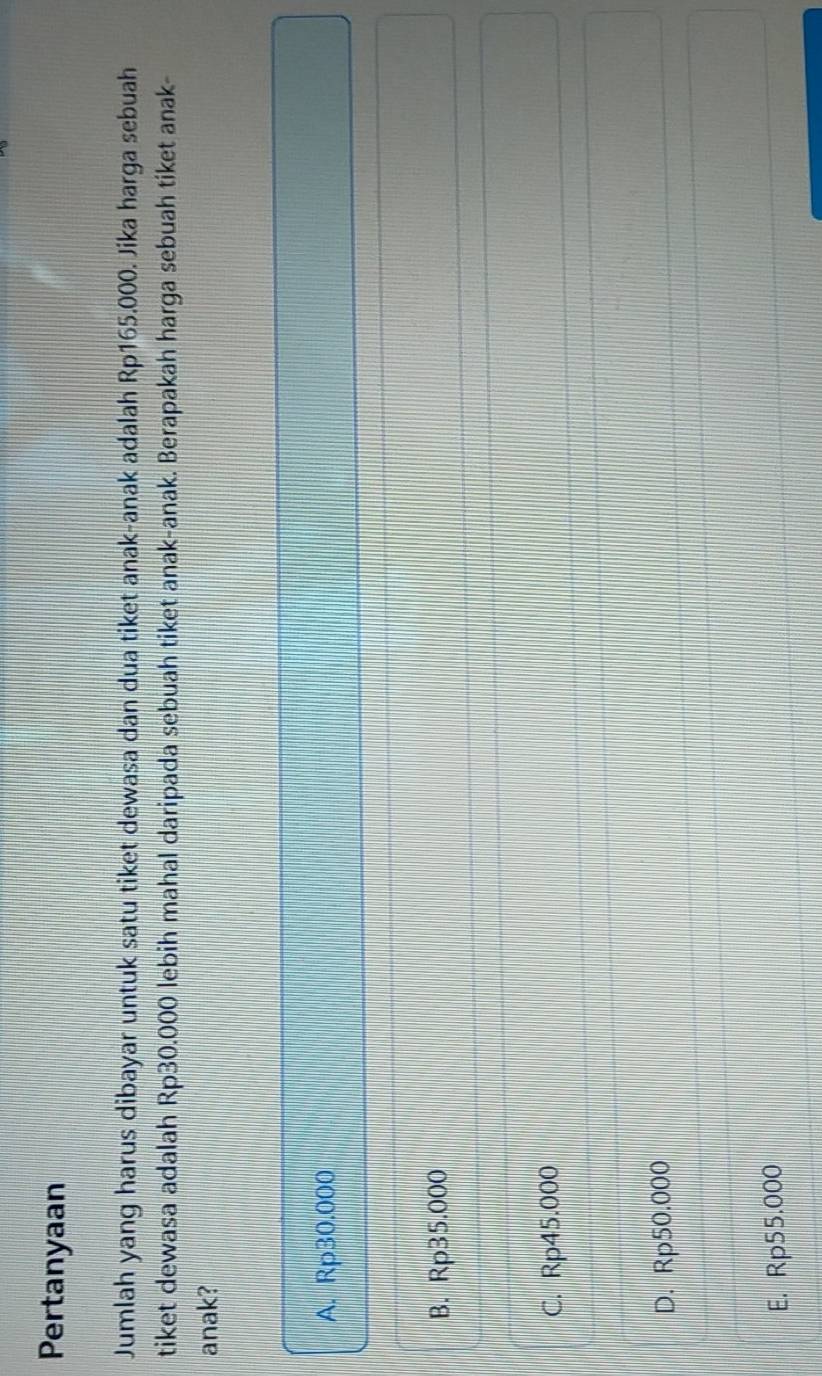Pertanyaan
Jumlah yang harus dibayar untuk satu tiket dewasa dan dua tiket anak-anak adalah Rp165.000. Jika harga sebuah
tiket dewasa adalah Rp30.000 lebih mahal daripada sebuah tiket anak-anak. Berapakah harga sebuah tiket anak-
anak?
A. Rp30.000
B. Rp35.000
C. Rp45.000
D. Rp50.000
E. Rp55.000