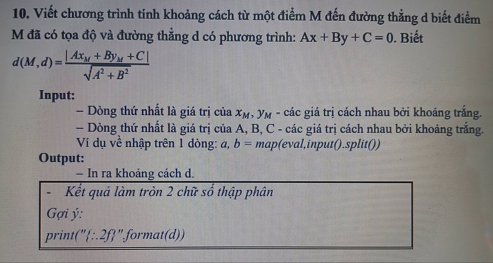 Viết chương trình tính khoảng cách từ một điểm M đến đường thẳng d biết điểm 
M đã có tọa độ và đường thẳng d có phương trình: Ax+By+C=0. Biết
d(M,d)=frac |Ax_M+By_M+C|sqrt(A^2+B^2)
Input: 
- Dòng thứ nhất là giá trị của x_M,y_M-cdot ac giá trị cách nhau bởi khoảng trắng. 
— Dòng thứ nhất là giá trị của A, B, C - các giá trị cách nhau bởi khoảng trắng. 
Vi dụ về nhập trên 1 dòng: a, b= map(eval,input().split()) 
Output: 
In ra khoảng cách d. 
Kết quả làm tròn 2 chữ số thập phân 
Gợi ý: 
print(":.2f" format(d))