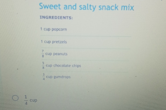 Sweet and salty snack mix 
INGREDIENTS:
1 cup popcorn
1 cup pretzels
 7/8  cup peanuts
 5/8  cup chocolate chips
 3/4  cup gumdrops
 1/4 cup