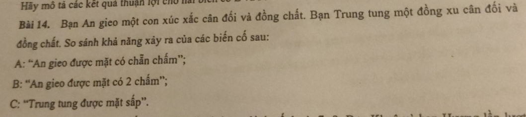 Hãy mô tả các kết quả thuận lội cho la
Bài 14. Bạn An gieo một con xúc xắc cân đối và đồng chất. Bạn Trung tung một đồng xu cân đối và
đồng chất. So sánh khả năng xảy ra của các biến cố sau:
A: “An gieo được mặt có chẵn chấm”;
B: “An gieo được mặt có 2 chấm”;
C: “Trung tung được mặt sấp”.