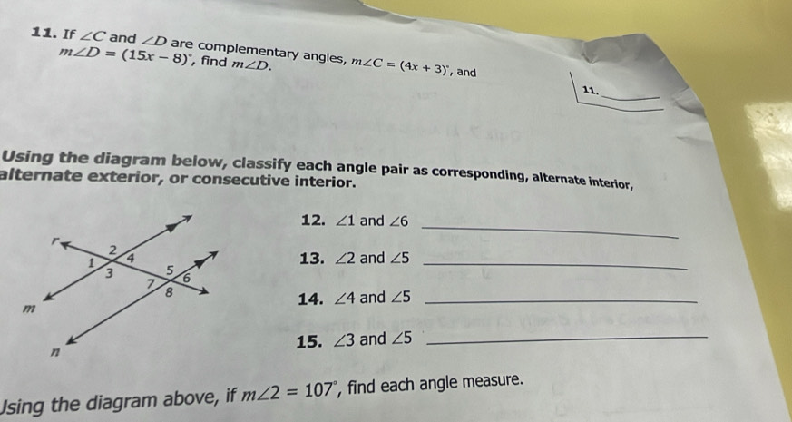 If ∠ C and ∠ D are complementary angles, m∠ D. m∠ C=(4x+3)^circ 
m∠ D=(15x-8)^circ  find 
, and 
_ 
11. 
Using the diagram below, classify each angle pair as corresponding, alternate interior, 
alternate exterior, or consecutive interior. 
12. ∠ 1 and ∠ 6
_ 
13. ∠ 2 and ∠ 5 _ 
14. ∠ 4 and ∠ 5 _ 
15. ∠ 3 and ∠ 5 _ 
Using the diagram above, if m∠ 2=107° , find each angle measure.