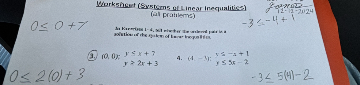 Worksheet (Systems of Linear Inequalities) 
(all problems)
0≤ 0 In Exercises 1-4, tell whether the ordered pair is a 
solution of the system of linear inequalities. 
3 (0,0); y≤ x+7 4. (4,-3);beginarrayr y≤ -x+1 y≤ 5x-2endarray
y≥ 2x+3
0 < 2</tex>(0