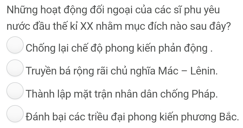 Những hoạt động đối ngoại của các sĩ phu yêu
nước đầu thế kỉ XX nhằm mục đích nào sau đây?
Chống lại chế độ phong kiến phản động .
Truyền bá rộng rãi chủ nghĩa Mác - Lênin.
Thành lập mặt trận nhân dân chống Pháp.
Đánh bại các triều đại phong kiến phương Bắc.