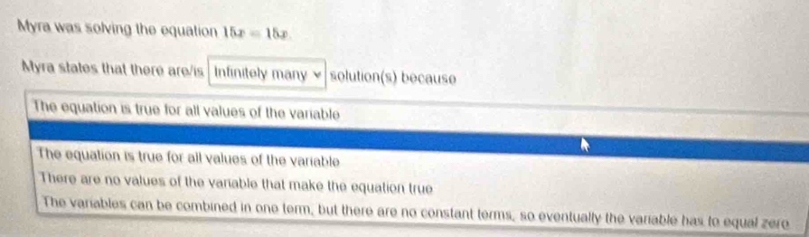 Myra was solving the equation 15x=15x
Myra states that there are/is Infinitely many solution(s) because
The equation is true for all values of the variable
The equation is true for all values of the variable
There are no values of the vanable that make the equation true
The variables can be combined in one term, but there are no constant terms, so eventually the variable has to equal zero