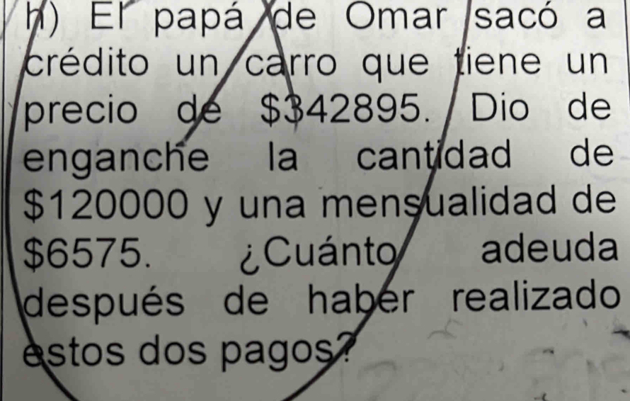 El papá de Omar sacó a 
crédito un carro que tiene un 
precio de $342895. Dio de 
enganche la cantidad de
$120000 y una mensualidad de
$6575. ¿Cuánto adeuda 
después de haber realizado 
estos dos pagos?