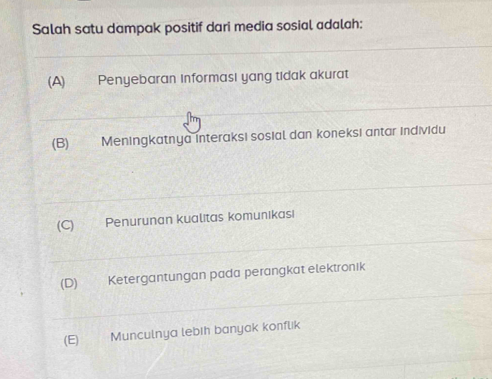 Salah satu dampak positif dari media sosial adalah:
(A) Penyebaran informasi yang tidak akurat
(B) Meningkatnya interaksi sosial dan koneksi antar individu
(C) Penurunan kualitas komunikası
(D) Ketergantungan pada perangkat elektronik
(E) Munculnya lebih banyak konflik