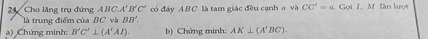 Cho lăng trụ đứng ABC, A'B'C' có đáy ABC là tam giác đều cạnh a và CC'=a. Gọi I, M Tân lượt 
là trung điểm của BC và BB'. 
a) Chứng minh: B'C'⊥ (A'AI). b) Chứng minh: AK⊥ (A'BC).