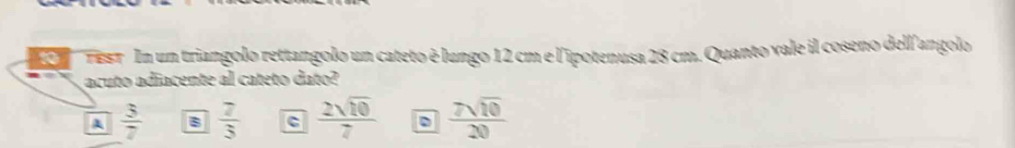 TEsT In un triangolo rettangolo un cateto é lungo 12 cm e l'ipotenusa 28 cm. Quanto vale il coseno dell'angolo
acuto adiacente al cateto dato?
A  3/7  B  7/3  c  2sqrt(10)/7   7sqrt(10)/20 