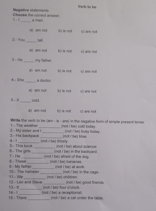 Verb to be
Negative statements
Choose the correct answer.
1.- I _a man.
a) am not b) is not c) are not
2.- You _tall.
a) am not b) is not c) are not
3.- He _my father.
a) am not b) is not c) are not
4.- She _a doctor.
a) am not b) is not c) are not
5.- It_ cold.
a) am not b) is not c) are not
Write the verb to be (am - is - are) in the negative form of simple present tense.
1.- The weather _(not / be) cold today.
2.- My sister and I _(not / be) busy today.
3.- His backpack _(not / be) blue.
4.- 1 _(not / be) thirsty.
5.- This book _(not / be) about science.
6.- The girls _(not / be) in the backyard.
7.- He _(not / be) afraid of the dog.
8.- These _(not / be) bananas.
9.- My father _(not / be) at work.
10.- The hamster _(not / be) in the cage.
11.- We _(not / be) children.
12.- Leo and Steve _(not / be) good friends.
13.- It_ (not / be) four o'clock.
14.- I _(not / be) a receptionist.
15.- There _(not / be) a cat under the table.