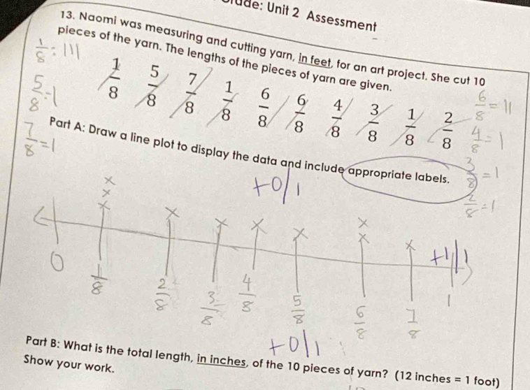 Ulüde: Unit 2 Assessment 
13. Naomi was measuring and cutting yarn, in feet, for an art project. She cut 10
pieces of the yarn. The lengths of the pieces of yarn are given
 1/8   5/8   7/8   1/8   6/8   6/8   4/8   3/8   1/8   2/8 
Part A: Draw a line plot to display the data and include appropriate labels 
Part B: What is the total length, in inches, of the 10 pieces of yarn? (12 inches =1 foot) 
Show your work.