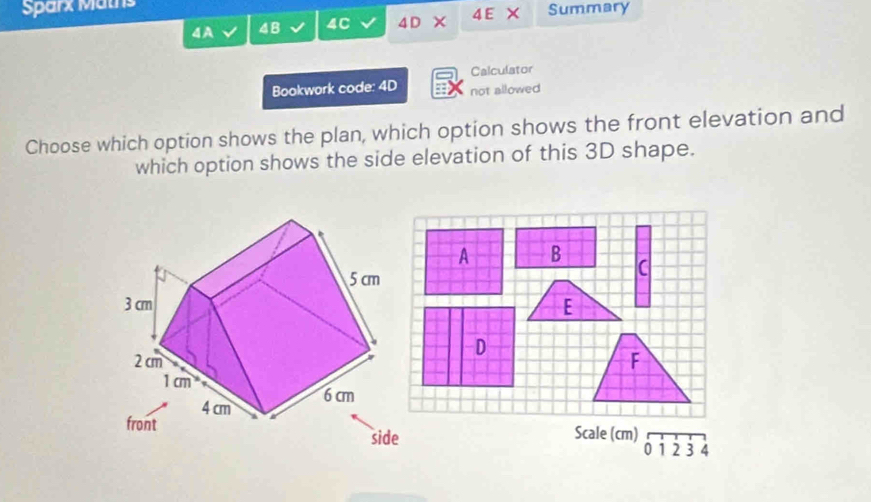 Sparx Maths 4 E Summary 
4A 4B 4C 4D
Calculator 
Bookwork code: 4D not allowed 
Choose which option shows the plan, which option shows the front elevation and 
which option shows the side elevation of this 3D shape. 
A B 
C 
E 
D 
F 
Scale (cm)
0 1 2 3 4