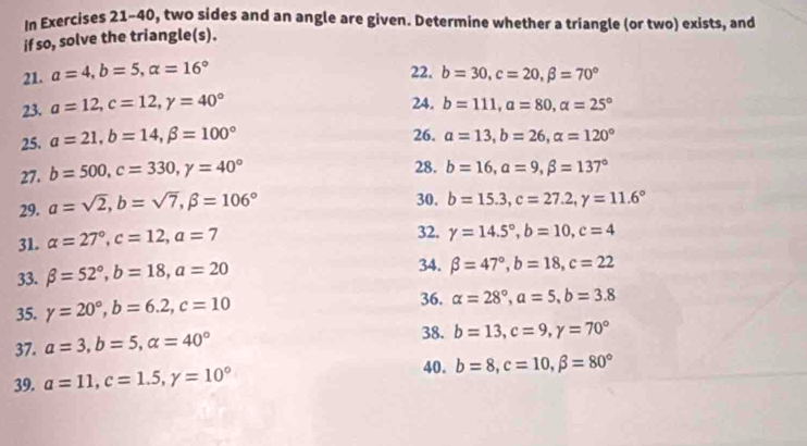 In Exercises 21-40, two sides and an angle are given. Determine whether a triangle (or two) exists, and 
if so, solve the triangle(s). 
21. a=4, b=5, alpha =16° 22. b=30, c=20, beta =70°
23. a=12, c=12, gamma =40°
24. b=111, a=80, a=25°
25. a=21, b=14, beta =100°
26. a=13, b=26, alpha =120°
27. b=500, c=330, y=40° 28. b=16, alpha =9, beta =137°
29. a=sqrt(2), b=sqrt(7), beta =106°
30. b=15.3, c=27.2, y=11.6°
31. alpha =27°, c=12, a=7 32. gamma =14.5°, b=10, c=4
33. beta =52°, b=18, a=20
34. beta =47°, b=18, c=22
35. gamma =20°, b=6.2, c=10
36. alpha =28°, a=5, b=3.8
37. a=3, b=5, alpha =40°
38. b=13, c=9, y=70°
39. a=11, c=1.5, y=10° 40. b=8, c=10, beta =80°