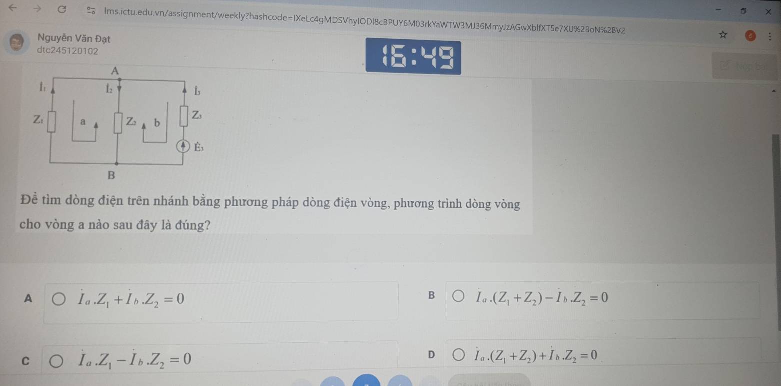 Nguyễn Văn Đạt
dtc245120102
 □ :□
L Nóp ba
Đề tìm dòng điện trên nhánh bằng phương pháp dòng điện vòng, phương trình dòng vòng
cho vòng a nào sau đây là đúng?
B
A Ia.Z_1+I_b.Z_2=0 I_a.(Z_1+Z_2)-I_b.Z_2=0
C I_a.Z_1-I_b.Z_2=0
D I_a.(Z_1+Z_2)+I_b.Z_2=0