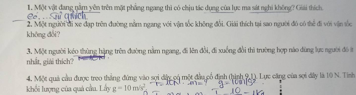 Một vật đang nằm yên trên mặt phẳng ngang thì có chịu tác dụng của lực ma sát nghi không? Giải thích. 
2. Một người đi xe đạp trên đường nằm ngang với vận tốc không đổi. Giải thích tại sao người đó có thể đi với vận tốc 
không đổi? 
3. Một người kéo thùng hàng trên đường nằm ngang, đi lên đồi, đi xuống đồi thì trường hợp nào dùng lực người đó ít 
nhất, giải thích? 
4. Một quả cầu được treo thắng đứng vào sợi dây có một đầu cố định (hình 9.1). Lực căng của sợi dây là 10 N. Tính 
khối lượng của quả cầu. Lấy g=10m/s^2.