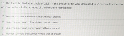 The Earth is tilted at an angle of 23.5° If the amount of tilt were decreased to 5° , we would expect to
observe in the middle latitudes of the Northern Hemisphere:
Warmer summers and colder winters thant at present
Cooler summers and colder winters than at present
Cooler summers and warmer winters than at present
Warmer summers and warmer winters than at present