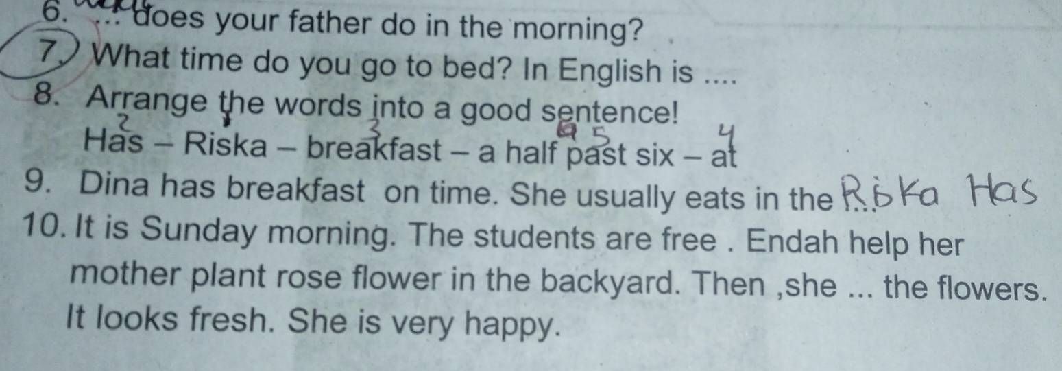 does your father do in the morning? 
7 What time do you go to bed? In English is .... 
8. Arrange the words into a good sentence! 
Has - Riska - breakfast - a half past six - at 
9. Dina has breakfast on time. She usually eats in the 
10. It is Sunday morning. The students are free . Endah help her 
mother plant rose flower in the backyard. Then ,she ... the flowers. 
It looks fresh. She is very happy.