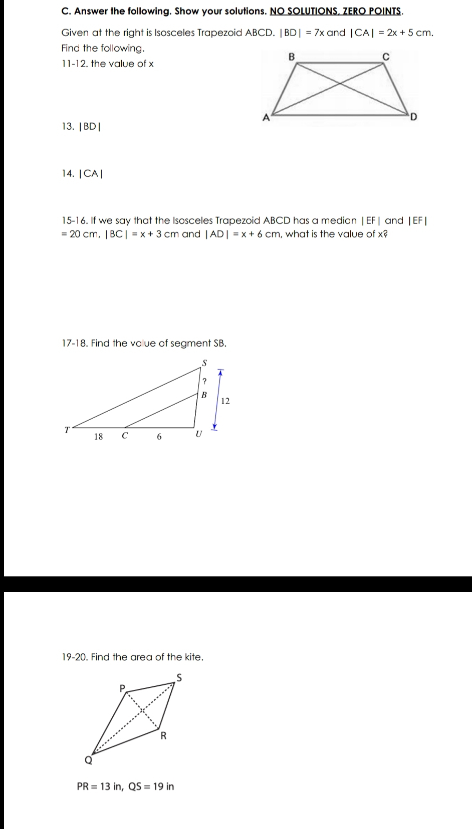 Answer the following. Show your solutions. NO SOLUTIONS, ZERO POINTS. 
Given at the right is Isosceles Trapezoid ABCD. |BD|=7x and |CA|=2x+5cm. 
Find the following. 
11-12. the value of x
13. | BD|
14. | CA |
15-16. If we say that the Isosceles Trapezoid ABCD has a median | EF | and | EF|
=20cm, |BC|=x+3 cm and |AD|=x+6cm , what is the value of x? 
17-18. Find the value of segment SB. 
19-20. Find the area of the kite.
PR=13in, QS=19in