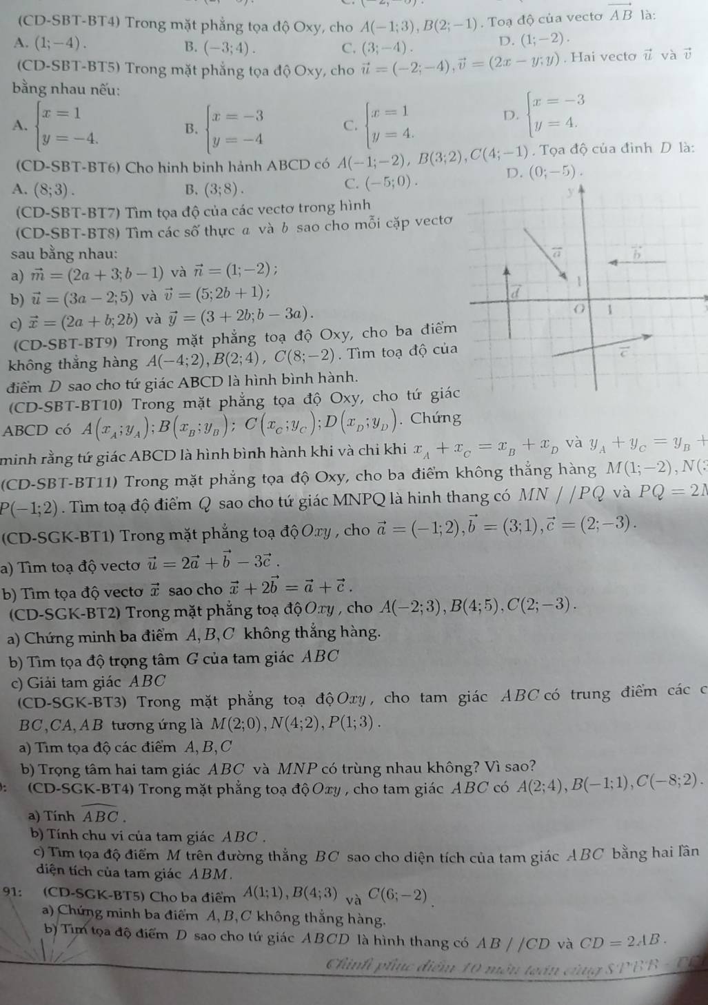 (CD-SBT-BT4) Trong mặt phẳng tọa độ Oxy, cho A(-1;3),B(2;-1) , Toạ độ của vecto vector AB là:
D. (1;-2).
A. (1;-4). B. (-3;4). C. (3;-4). vector u và vector v
(CD-SBT-BT5) Trong mặt phẳng tọa độ Oxy, cho vector u=(-2;-4),vector v=(2x-y;y). Hai vecto
bằng nhau nếu:
A. beginarrayl x=1 y=-4.endarray. beginarrayl x=-3 y=-4endarray. beginarrayl x=1 y=4.endarray.
B.
C.
D. beginarrayl x=-3 y=4.endarray.
(CD-SBT-BT6) Cho hinh binh hành ABCD có A(-1;-2),B(3;2),C(4;-1) D. (0;-5).. Tọa độ của đình D là:
A. (8;3). B. (3;8).
C. (-5;0).
(CD-SBT-BT7) Tìm tọa độ của các vectơ trong hình
(CD-SBT-BT8) Tìm các số thực a và b sao cho mỗi cặp vectơ
sau bằng nhau: 
a) vector m=(2a+3;b-1) và vector n=(1;-2) :
b) vector u=(3a-2;5) và vector v=(5;2b+1)
c) vector x=(2a+b;2b) và vector y=(3+2b;b-3a).
(CD-SBT-BT9) Trong mặt phẳng toạ độ Oxy, cho ba điểm
không thẳng hàng A(-4;2),B(2;4),C(8;-2).  Tìm toạ độ của
điểm D sao cho tứ giác ABCD là hình bình hành.
(CD-SBT-BT10) Trong mặt phẳng tọa độ Oxy, cho tứ giác
ABCD có A(x_A;y_A);B(x_B;y_B);C(x_C;y_C);D(x_D;y_D).Chứng
minh rằng tứ giác ABCD là hình bình hành khi và chi khi x_A+x_C=x_B+x_D và y_A+y_C=y_B+
(CD-SBT-BT11) Trong mặt phẳng tọa độ Oxy, cho ba điểm không thắng hàng M(1;-2),N(?
P(-1;2). Tìm toạ độ điểm Q sao cho tứ giác MNPQ là hinh thang có MN//PQ và PQ=21
(CD-SGK-BT1) Trong mặt phẳng toạ độ Oxy , cho vector a=(-1;2),vector b=(3;1),vector c=(2;-3).
a) Tìm toạ độ vecto vector u=2vector a+vector b-3vector c.
b) Tìm tọa độ vectơ vector x sao cho vector x+2vector b=vector a+vector c.
(CD-SGK-BT2) Trong mặt phẳng toạ độ Oxy , cho A(-2;3),B(4;5),C(2;-3).
a) Chứng minh ba điểm A, B, C không thắng hàng.
b) Tìm tọa độ trọng tâm G của tam giác ABC
c) Giải tam giác ABC
(CD-SGK-BT3) Trong mặt phẳng toạ độ Oxy , cho tam giác ABCcó trung điểm các có
BC,CA,AB tương ứng là M(2;0),N(4;2),P(1;3).
a) Tìm tọa độ các điểm A, B, C
b) Trọng tâm hai tam giác ABC và MNP có trùng nhau không? Vì sao?
(CD-SGK-BT4) Trong mặt phẳng toạ độOxy , cho tam giác ABC có A(2;4),B(-1;1),C(-8;2).
a) Tính overline ABC.
b) Tính chu vi của tam giác ABC .
c) Tìm tọa độ điểm M trên đường thẳng BC sao cho diện tích của tam giác ABC bằng hai lần
diện tích của tam giác ABM .
91: (CD-SGK-BT5) Cho ba điểm A(1;1),B(4;3) _VaC(6;-2)
a) Chứng minh ba điểm A, B,C không thắng hàng.
b) Tim tọa độ điểm D sao cho tứ giác ABCD là hình thang có AB / /CD và CD=2AB.
Chnt o
g SPBB